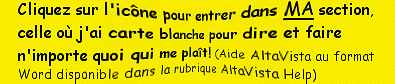 Cliquez sur l'icne pour entrer dans MA section, celle o j'ai carte blanche pour dire et faire n'importe quoi qui me plat! (Aide AltaVista au format Word disponible dans la rubrique AltaVista Help)